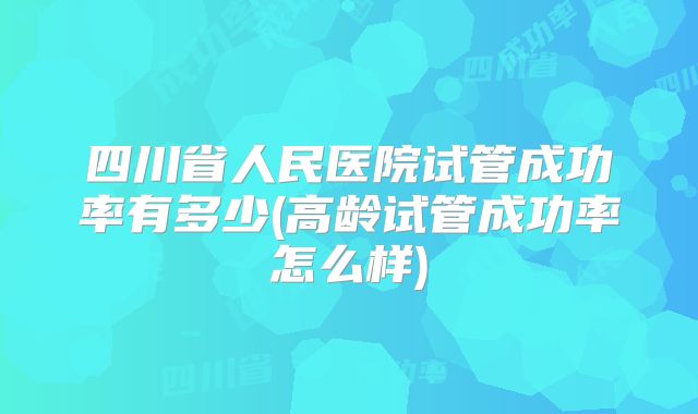 四川省人民医院试管成功率有多少(高龄试管成功率怎么样)