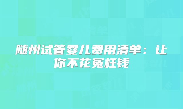 随州试管婴儿费用清单:让你不花冤枉钱