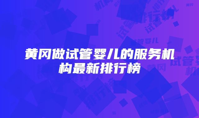 黄冈做试管婴儿的服务机构最新排行榜