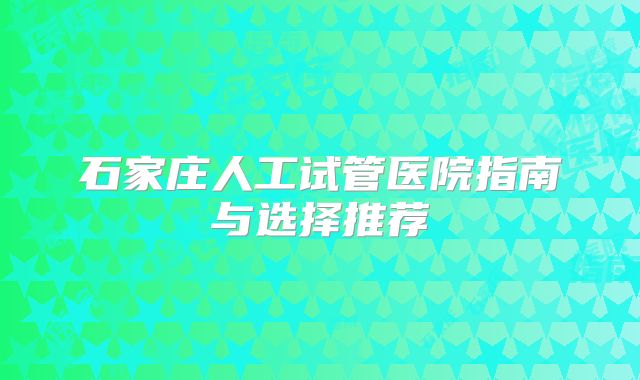 石家庄人工试管医院指南与选择推荐