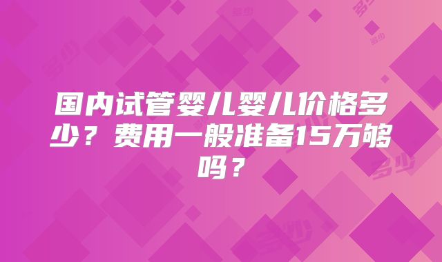 国内试管婴儿婴儿价格多少?费用一般准备15万够吗?