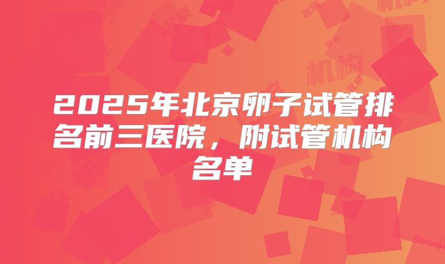 2025年北京卵子试管排名前三医院，附试管机构名单