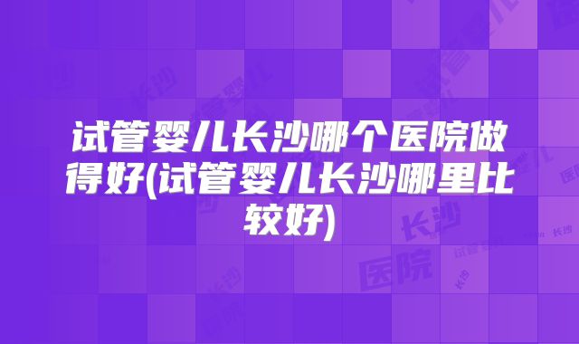 试管婴儿长沙哪个医院做得好(试管婴儿长沙哪里比较好)