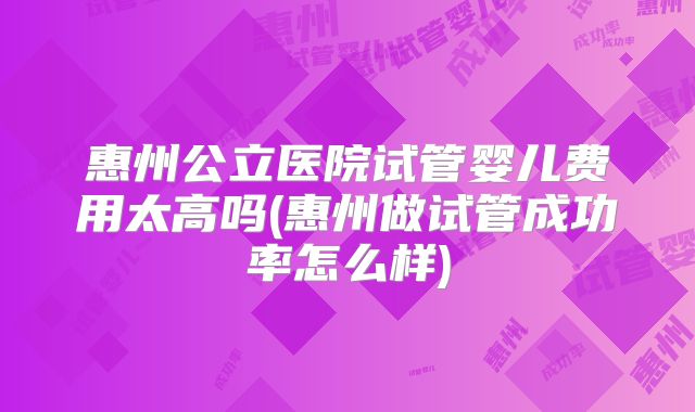 惠州公立医院试管婴儿费用太高吗(惠州做试管成功率怎么样)