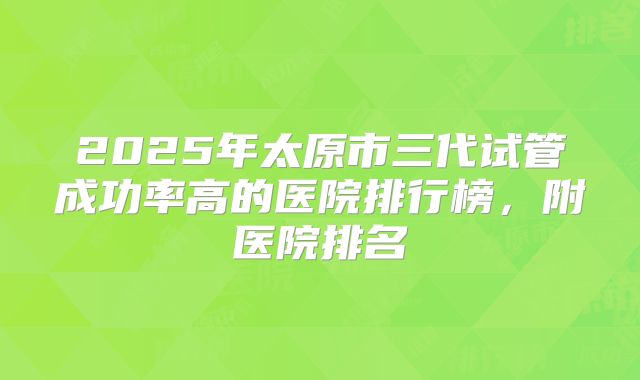 2025年太原市三代试管成功率高的医院排行榜,附医院排名