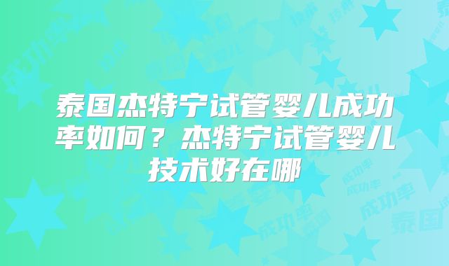 泰国杰特宁试管婴儿成功率如何?杰特宁试管婴儿技术好在哪