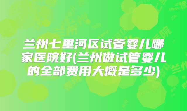 兰州七里河区试管婴儿哪家医院好(兰州做试管婴儿的全部费用大概是多少)