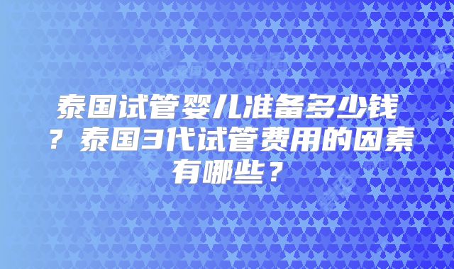 泰国试管婴儿准备多少钱？泰国3代试管费用的因素有哪些？
