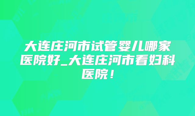 大连庄河市试管婴儿哪家医院好_大连庄河市看妇科医院!