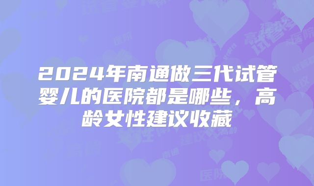 2024年南通做三代试管婴儿的医院都是哪些，高龄女性建议收藏