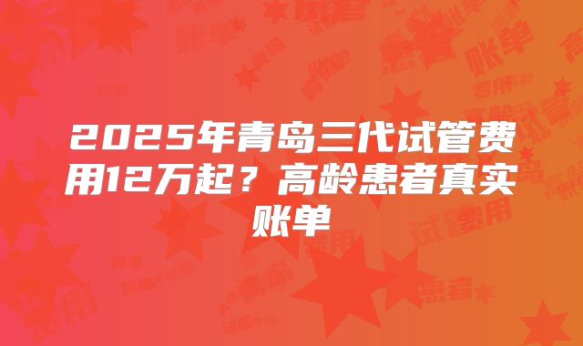 2025年青岛三代试管费用12万起？高龄患者真实账单