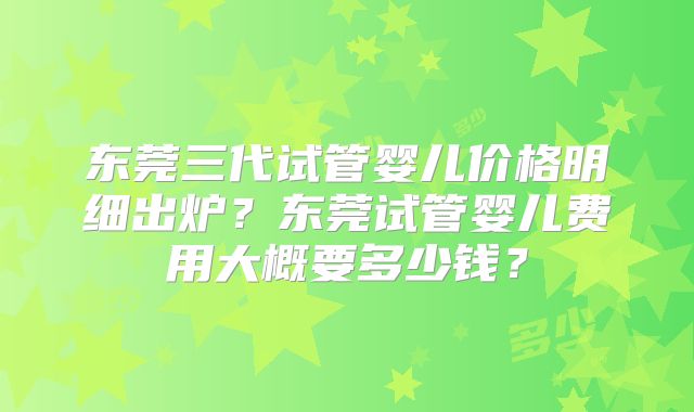 东莞三代试管婴儿价格明细出炉？东莞试管婴儿费用大概要多少钱？