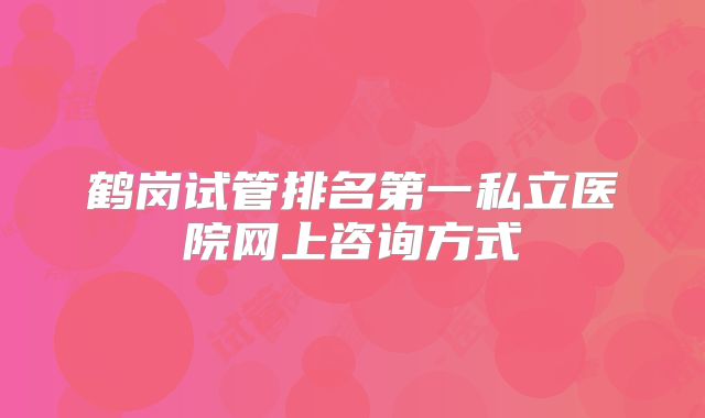 鹤岗试管排名第一私立医院网上咨询方式