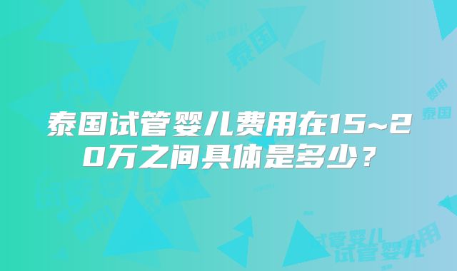 泰国试管婴儿费用在15~20万之间具体是多少?