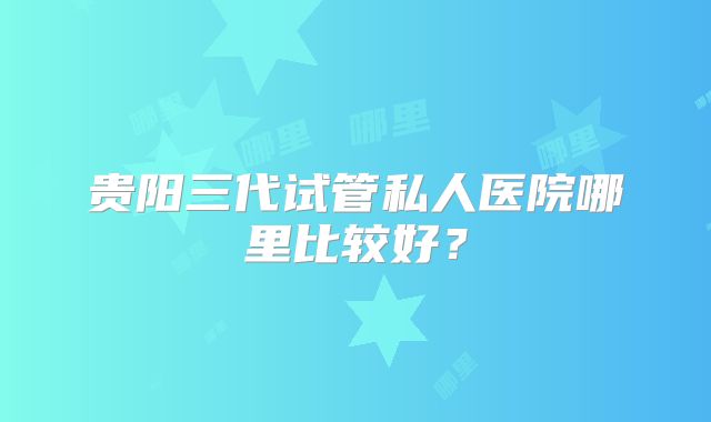 贵阳三代试管私人医院哪里比较好?