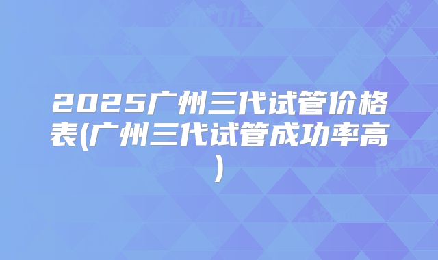 2025广州三代试管价格表(广州三代试管成功率高)