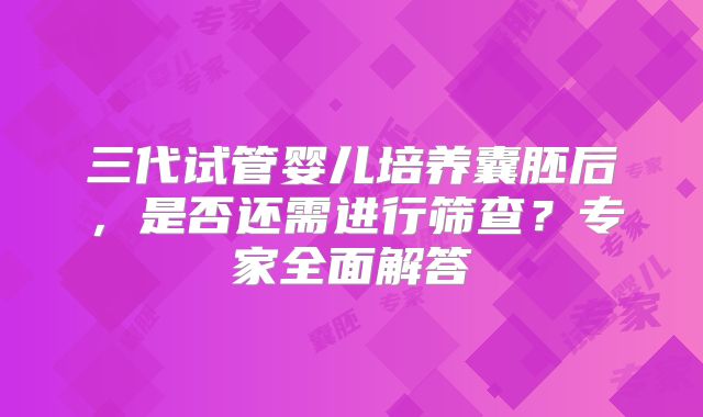 三代试管婴儿培养囊胚后，是否还需进行筛查？专家全面解答
