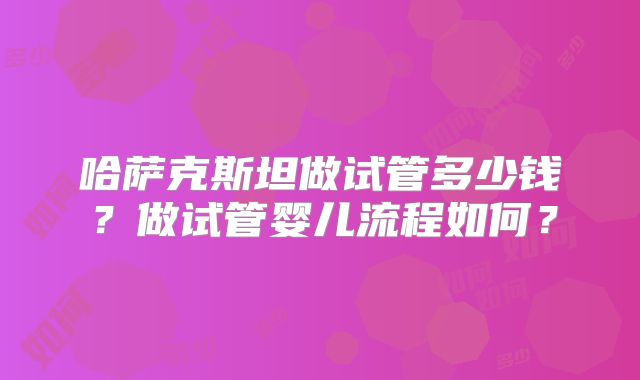 哈萨克斯坦做试管多少钱?做试管婴儿流程如何?