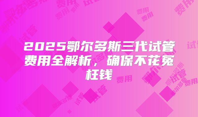 2025鄂尔多斯三代试管费用全解析，确保不花冤枉钱