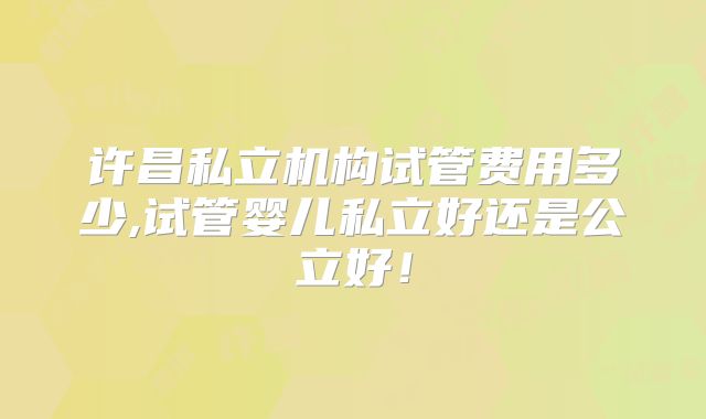 许昌私立机构试管费用多少,试管婴儿私立好还是公立好!