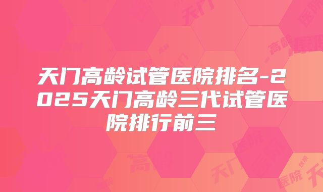 天门高龄试管医院排名-2025天门高龄三代试管医院排行前三