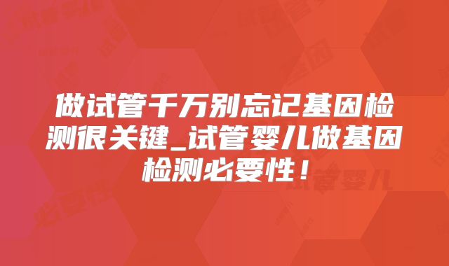 做试管千万别忘记基因检测很关键_试管婴儿做基因检测必要性!