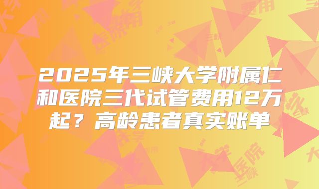 2025年三峡大学附属仁和医院三代试管费用12万起?高龄患者真实账单