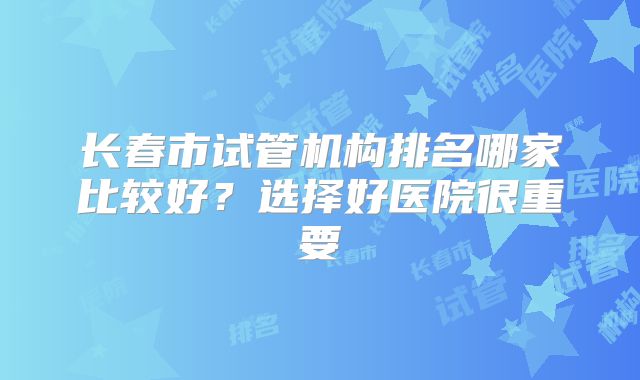 长春市试管机构排名哪家比较好？选择好医院很重要