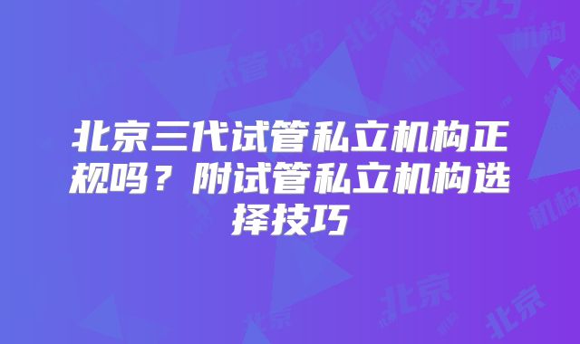 北京三代试管私立机构正规吗?附试管私立机构选择技巧