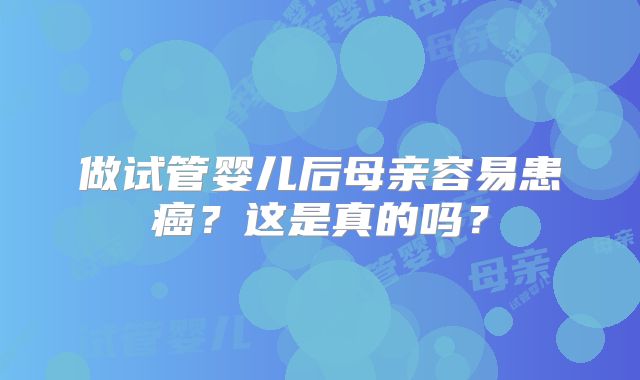 做试管婴儿后母亲容易患癌？这是真的吗？