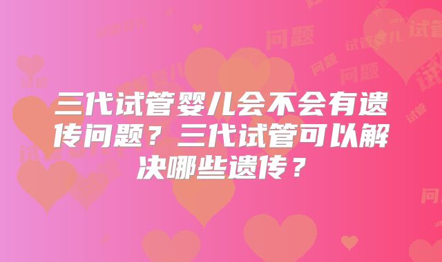 三代试管婴儿会不会有遗传问题？三代试管可以解决哪些遗传？