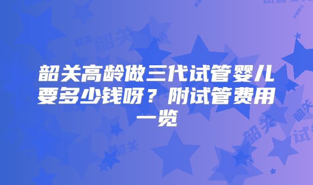 韶关高龄做三代试管婴儿要多少钱呀?附试管费用一览