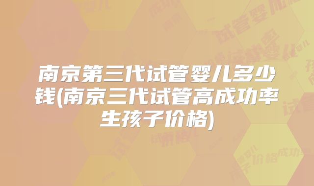 南京第三代试管婴儿多少钱(南京三代试管高成功率生孩子价格)