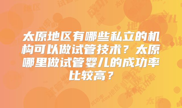 太原地区有哪些私立的机构可以做试管技术?太原哪里做试管婴儿的成功率比较高?