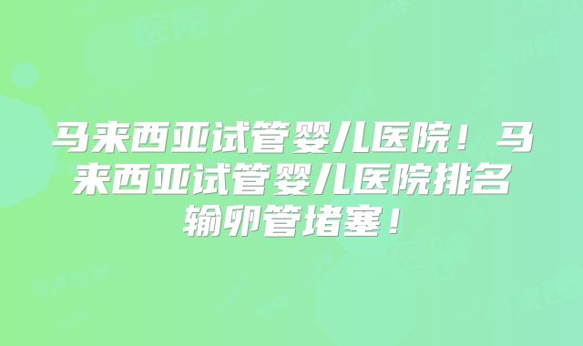 马来西亚试管婴儿医院!马来西亚试管婴儿医院排名输卵管堵塞!