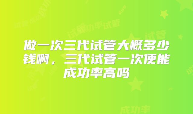 做一次三代试管大概多少钱啊,三代试管一次便能成功率高吗