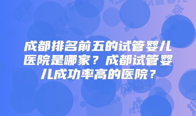 成都排名前五的试管婴儿医院是哪家?成都试管婴儿成功率高的医院?