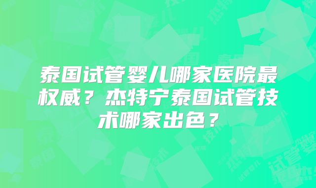 泰国试管婴儿哪家医院最权威？杰特宁泰国试管技术哪家出色？