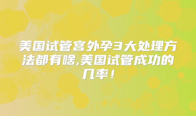 美国试管宫外孕3大处理方法都有啥,美国试管成功的几率！