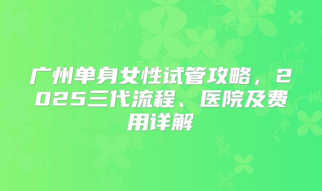 广州单身女性试管攻略，2025三代流程、医院及费用详解