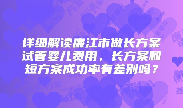 详细解读廉江市做长方案试管婴儿费用，长方案和短方案成功率有差别吗？