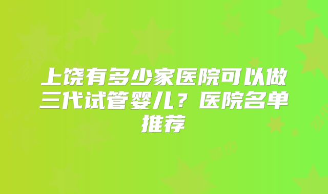 上饶有多少家医院可以做三代试管婴儿?医院名单推荐
