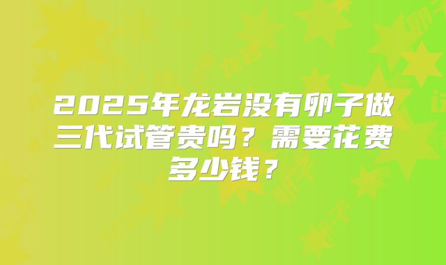 2025年龙岩没有卵子做三代试管贵吗?需要花费多少钱?