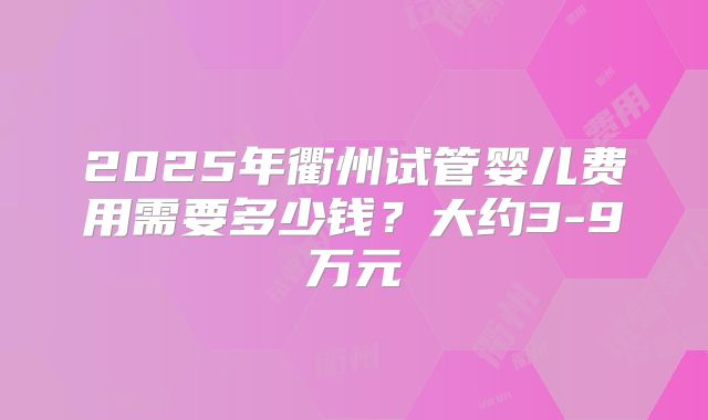 2025年衢州试管婴儿费用需要多少钱？大约3-9万元