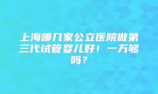 上海哪几家公立医院做第三代试管婴儿好!一万够吗?