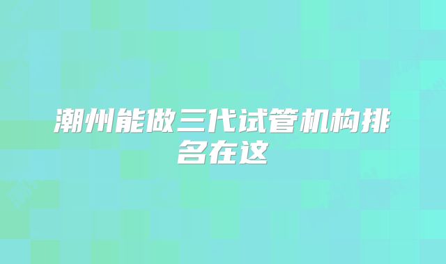 潮州能做三代试管机构排名在这