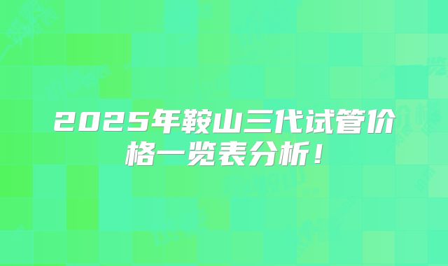 2025年鞍山三代试管价格一览表分析!