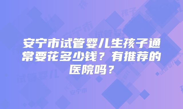安宁市试管婴儿生孩子通常要花多少钱？有推荐的医院吗？