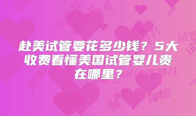 赴美试管要花多少钱?5大收费看懂美国试管婴儿贵在哪里?