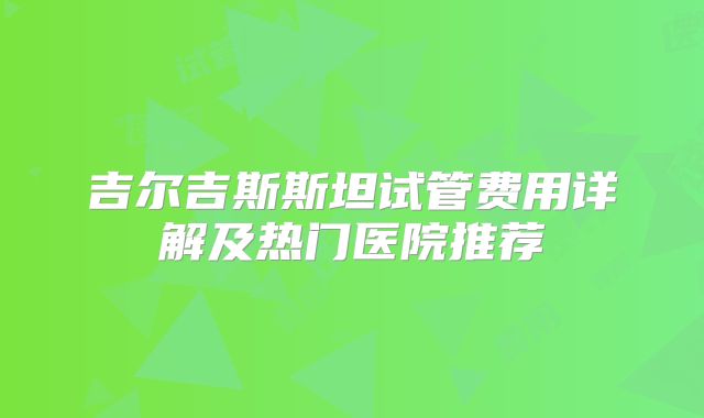吉尔吉斯斯坦试管费用详解及热门医院推荐